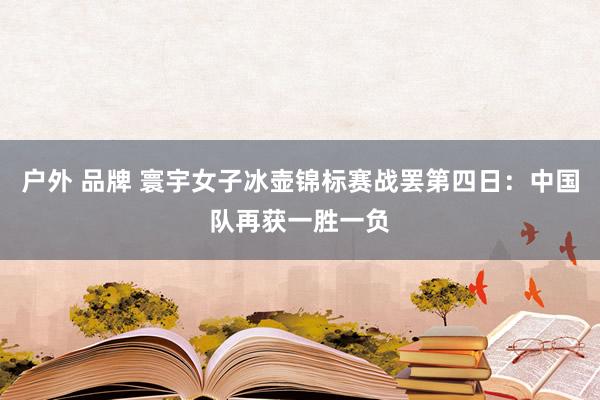 户外 品牌 寰宇女子冰壶锦标赛战罢第四日：中国队再获一胜一负