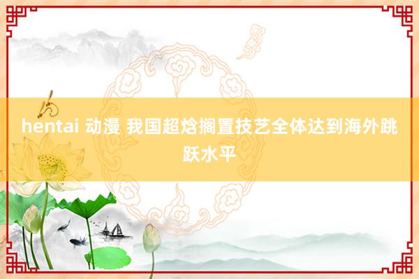 hentai 动漫 我国超焓搁置技艺全体达到海外跳跃水平