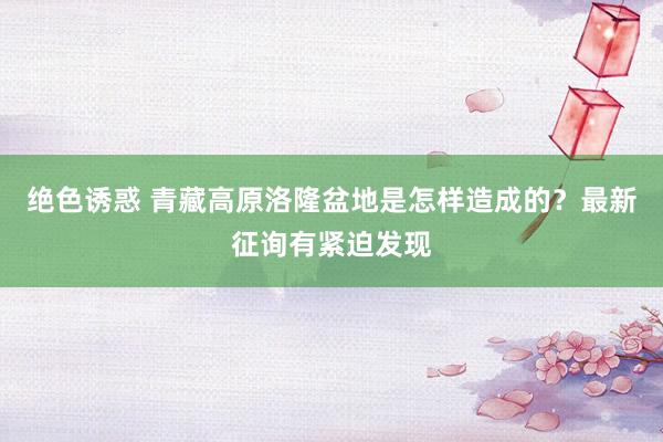 绝色诱惑 青藏高原洛隆盆地是怎样造成的？最新征询有紧迫发现