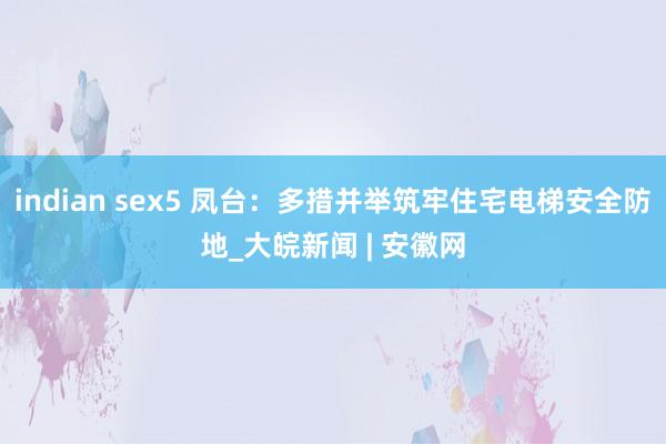 indian sex5 凤台：多措并举筑牢住宅电梯安全防地_大皖新闻 | 安徽网