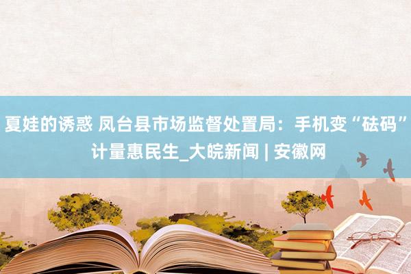 夏娃的诱惑 凤台县市场监督处置局：手机变“砝码” 计量惠民生_大皖新闻 | 安徽网