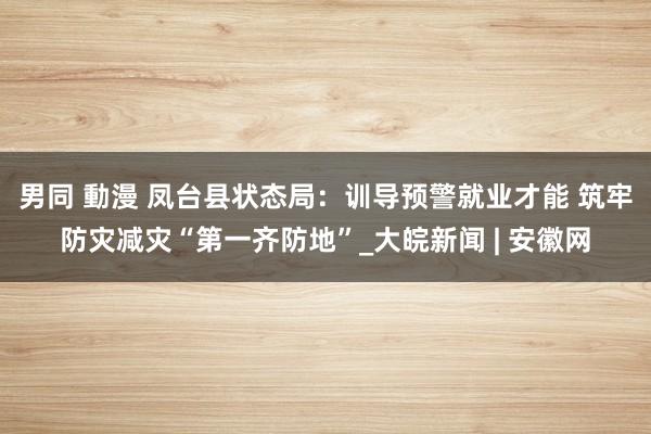 男同 動漫 凤台县状态局：训导预警就业才能 筑牢防灾减灾“第一齐防地”_大皖新闻 | 安徽网