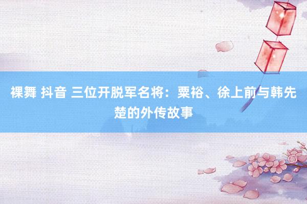 裸舞 抖音 三位开脱军名将：粟裕、徐上前与韩先楚的外传故事