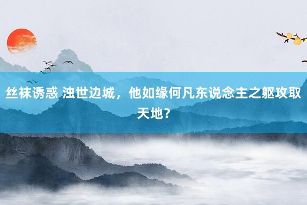 丝袜诱惑 浊世边城，他如缘何凡东说念主之躯攻取天地？
