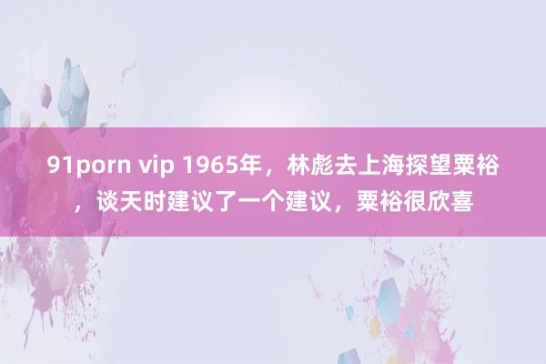 91porn vip 1965年，林彪去上海探望粟裕，谈天时建议了一个建议，粟裕很欣喜