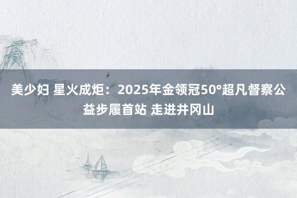 美少妇 星火成炬：2025年金领冠50°超凡督察公益步履首站 走进井冈山