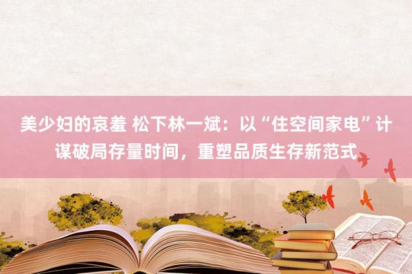 美少妇的哀羞 松下林一斌：以“住空间家电”计谋破局存量时间，重塑品质生存新范式