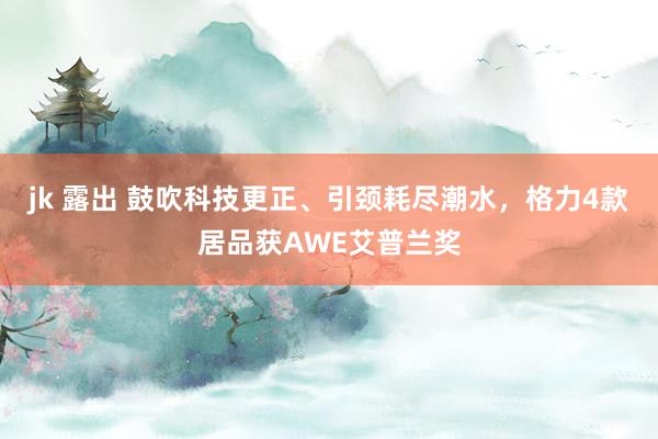 jk 露出 鼓吹科技更正、引颈耗尽潮水，格力4款居品获AWE艾普兰奖