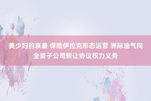 美少妇的哀羞 保险伊拉克形态运营 洲际油气向全资子公司转让协议权力义务