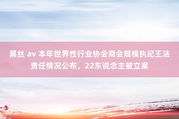 黑丝 av 本年世界性行业协会商会规模执纪王法责任情况公布，22东说念主被立案