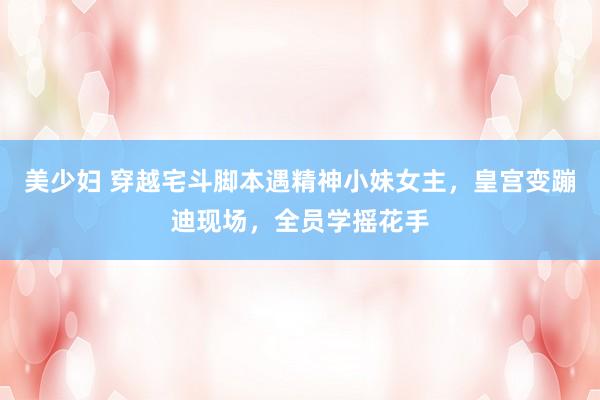 美少妇 穿越宅斗脚本遇精神小妹女主，皇宫变蹦迪现场，全员学摇花手