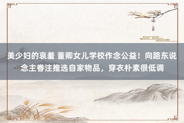 美少妇的哀羞 董卿女儿学校作念公益！向路东说念主眷注推选自家物品，穿衣朴素很低调