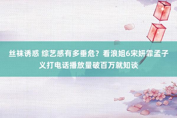 丝袜诱惑 综艺感有多垂危？看浪姐6宋妍霏孟子义打电话播放量破百万就知谈