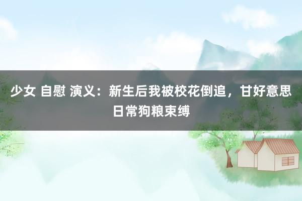 少女 自慰 演义：新生后我被校花倒追，甘好意思日常狗粮束缚