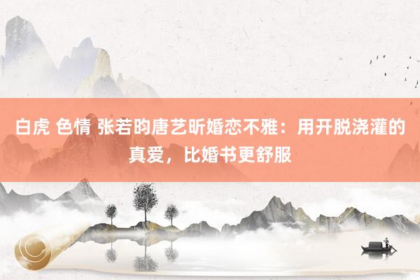 白虎 色情 张若昀唐艺昕婚恋不雅：用开脱浇灌的真爱，比婚书更舒服