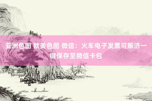 亚洲色图 欧美色图 微信：火车电子发票可赈济一键保存至微信卡包