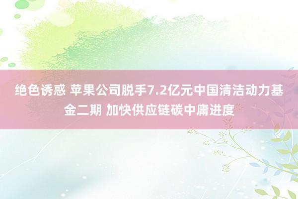绝色诱惑 苹果公司脱手7.2亿元中国清洁动力基金二期 加快供应链碳中庸进度
