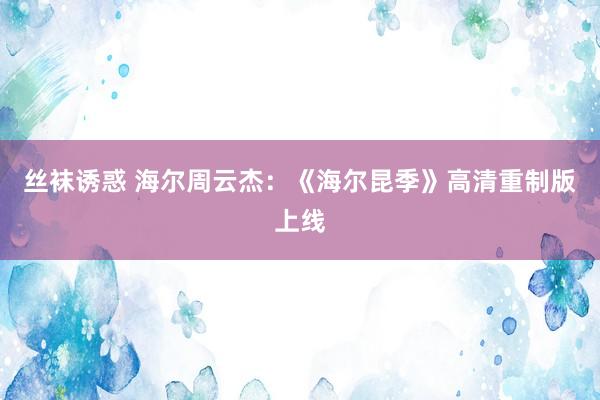 丝袜诱惑 海尔周云杰：《海尔昆季》高清重制版上线
