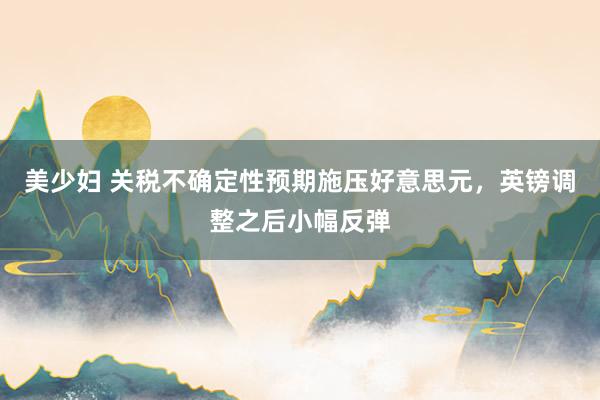 美少妇 关税不确定性预期施压好意思元，英镑调整之后小幅反弹