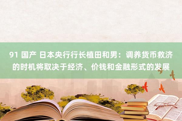 91 国产 日本央行行长植田和男：调养货币救济的时机将取决于经济、价钱和金融形式的发展