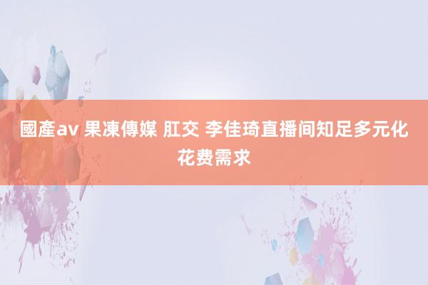 國產av 果凍傳媒 肛交 李佳琦直播间知足多元化花费需求