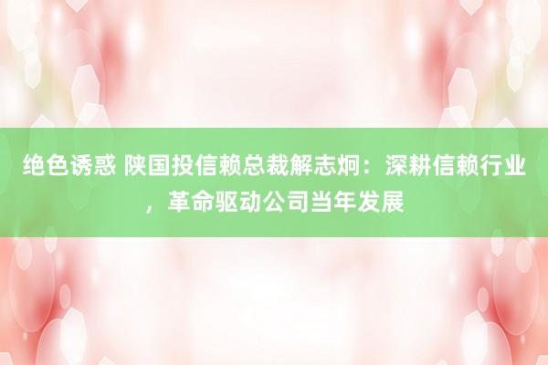 绝色诱惑 陕国投信赖总裁解志炯：深耕信赖行业，革命驱动公司当年发展
