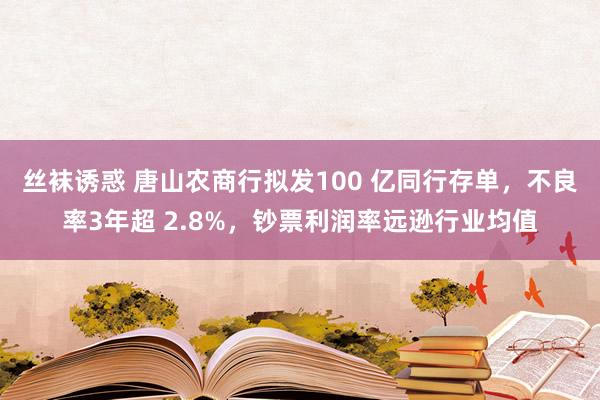 丝袜诱惑 唐山农商行拟发100 亿同行存单，不良率3年超 2.8%，钞票利润率远逊行业均值