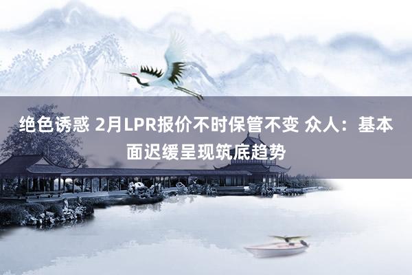 绝色诱惑 2月LPR报价不时保管不变 众人：基本面迟缓呈现筑底趋势