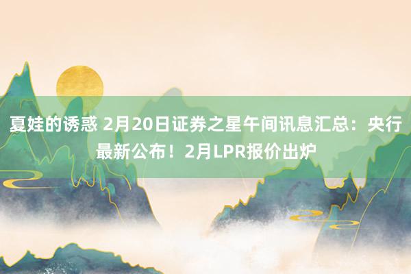 夏娃的诱惑 2月20日证券之星午间讯息汇总：央行最新公布！2月LPR报价出炉