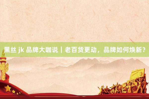 黑丝 jk 品牌大咖说｜老百货更动，品牌如何焕新？