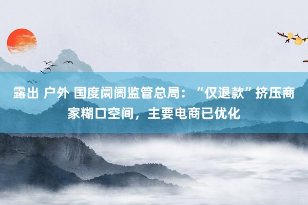 露出 户外 国度阛阓监管总局：“仅退款”挤压商家糊口空间，主要电商已优化