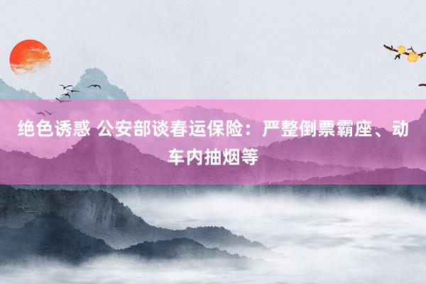 绝色诱惑 公安部谈春运保险：严整倒票霸座、动车内抽烟等