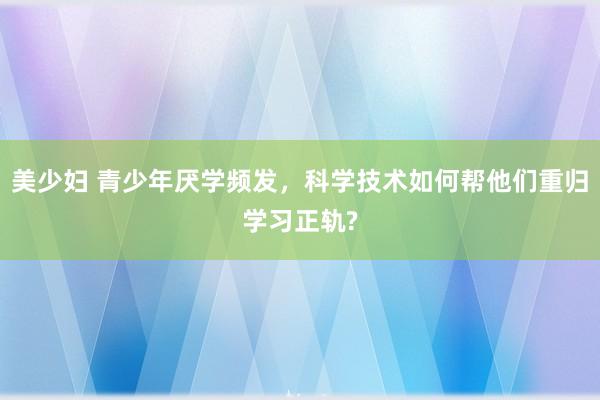美少妇 青少年厌学频发，科学技术如何帮他们重归学习正轨?