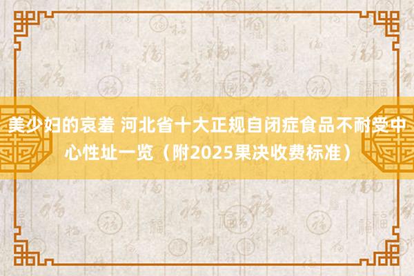 美少妇的哀羞 河北省十大正规自闭症食品不耐受中心性址一览（附2025果决收费标准）