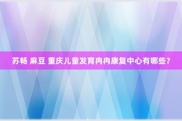 苏畅 麻豆 重庆儿童发育冉冉康复中心有哪些？
