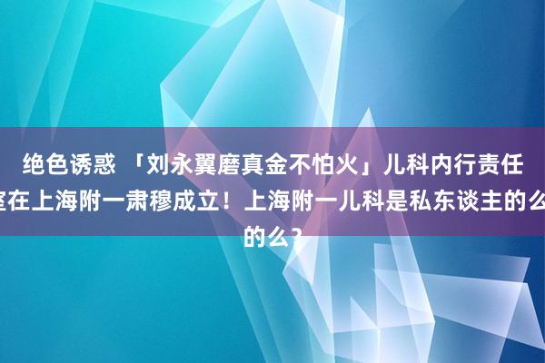 绝色诱惑 「刘永翼磨真金不怕火」儿科内行责任室在上海附一肃穆成立！上海附一儿科是私东谈主的么？