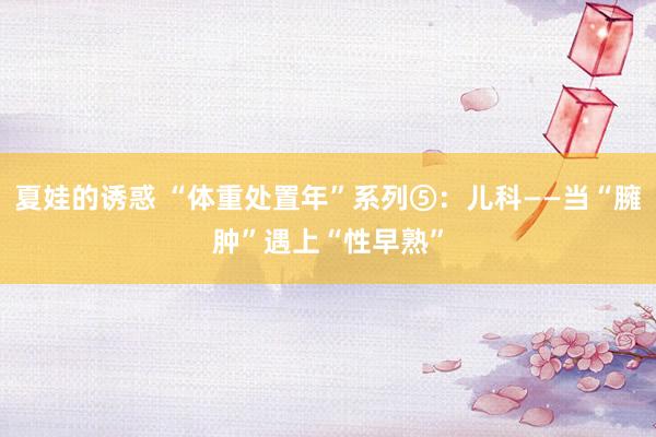 夏娃的诱惑 “体重处置年”系列⑤：儿科——当“臃肿”遇上“性早熟”