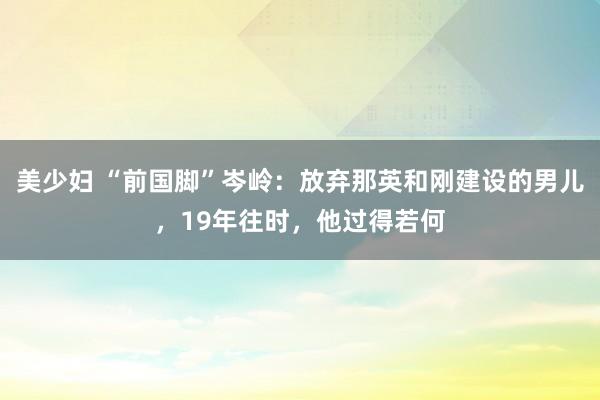 美少妇 “前国脚”岑岭：放弃那英和刚建设的男儿，19年往时，他过得若何