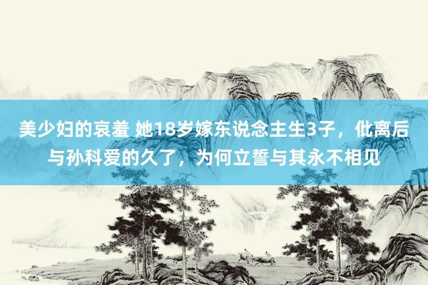 美少妇的哀羞 她18岁嫁东说念主生3子，仳离后与孙科爱的久了，为何立誓与其永不相见