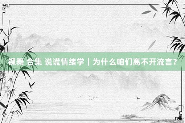 裸舞 合集 说谎情绪学｜为什么咱们离不开流言？