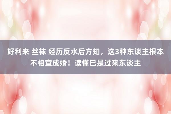 好利来 丝袜 经历反水后方知，这3种东谈主根本不相宜成婚！读懂已是过来东谈主