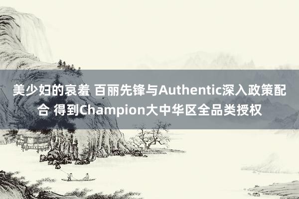 美少妇的哀羞 百丽先锋与Authentic深入政策配合 得到Champion大中华区全品类授权