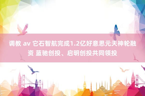 调教 av 它石智航完成1.2亿好意思元天神轮融资 蓝驰创投、启明创投共同领投