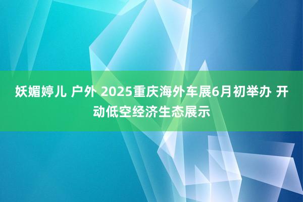 妖媚婷儿 户外 2025重庆海外车展6月初举办 开动低空经济生态展示