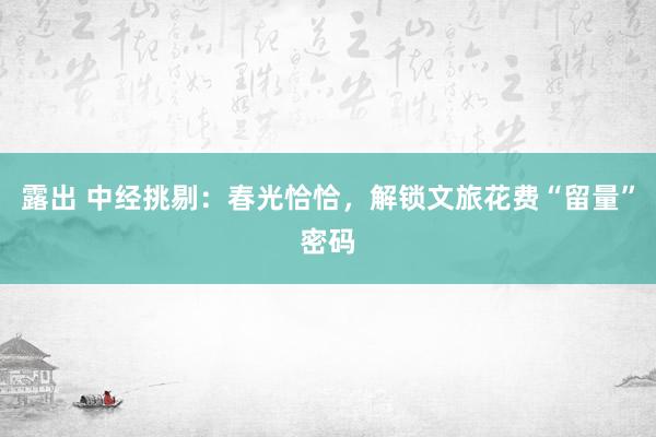 露出 中经挑剔：春光恰恰，解锁文旅花费“留量”密码