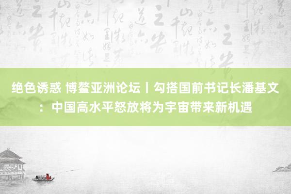 绝色诱惑 博鳌亚洲论坛丨勾搭国前书记长潘基文：中国高水平怒放将为宇宙带来新机遇