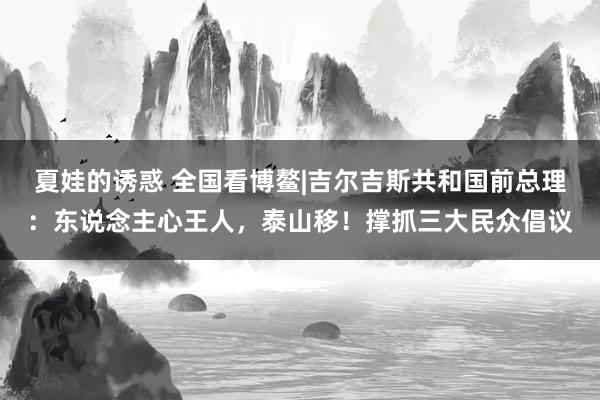 夏娃的诱惑 全国看博鳌|吉尔吉斯共和国前总理：东说念主心王人，泰山移！撑抓三大民众倡议