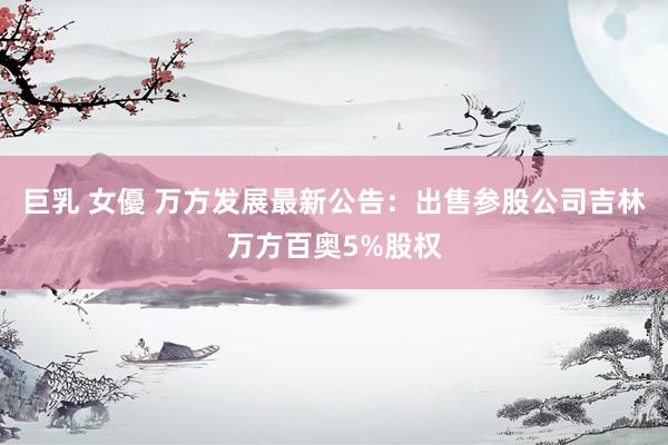 巨乳 女優 万方发展最新公告：出售参股公司吉林万方百奥5%股权