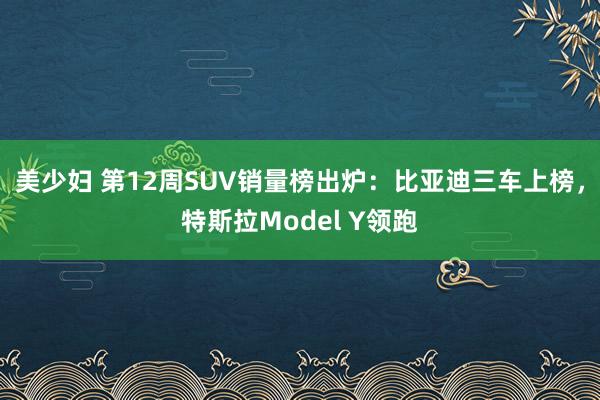 美少妇 第12周SUV销量榜出炉：比亚迪三车上榜，特斯拉Model Y领跑