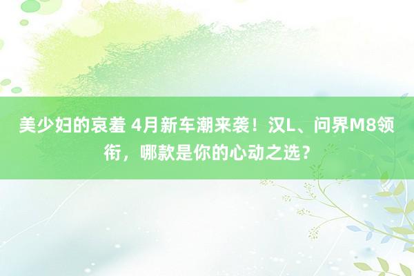 美少妇的哀羞 4月新车潮来袭！汉L、问界M8领衔，哪款是你的心动之选？